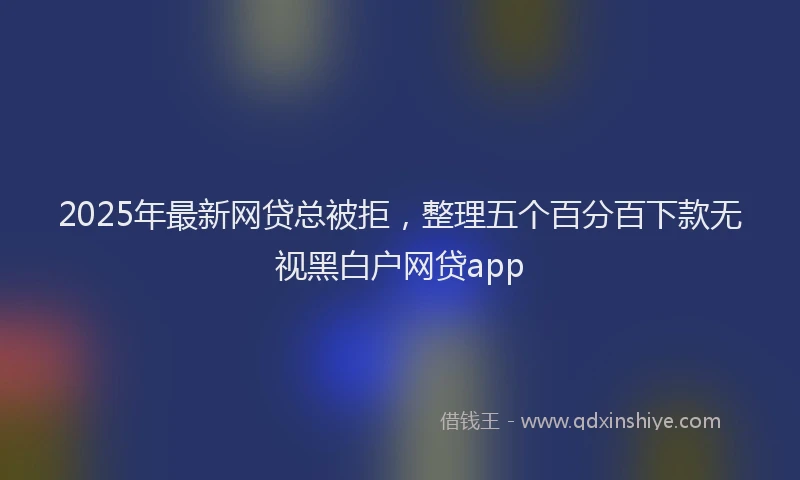 2025年最新网贷总被拒，整理五个百分百下款无视黑白户网贷app