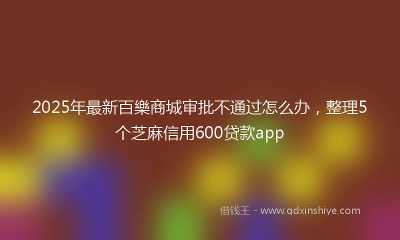 2025年最新百樂商城审批不通过怎么办，整理5个芝麻信用600贷款app
