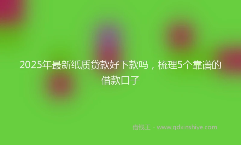 2025年最新纸质贷款好下款吗，梳理5个靠谱的借款口子