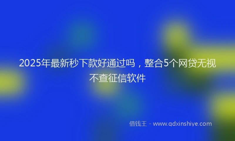 2025年最新秒下款好通过吗，整合5个网贷无视不查征信软件