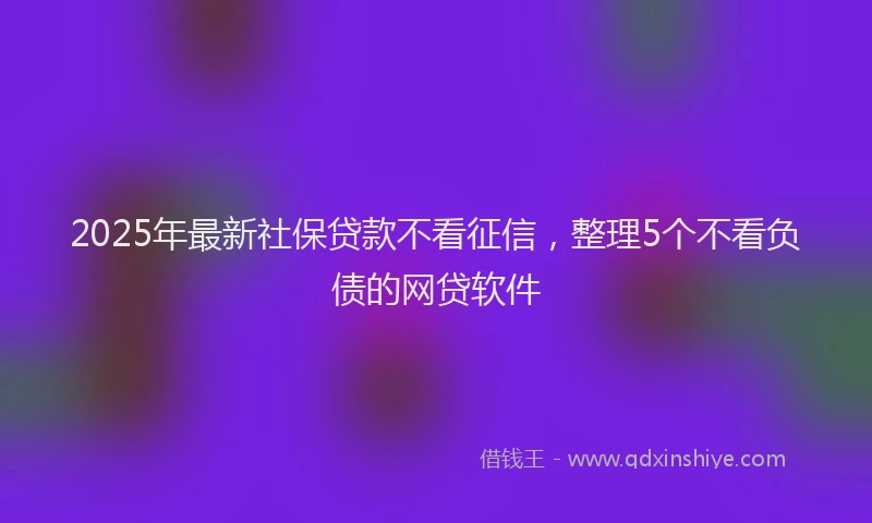 2025年最新社保贷款不看征信，整理5个不看负债的网贷软件