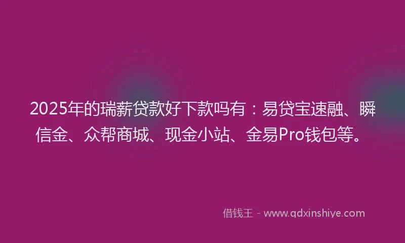 2025年的瑞薪贷款好下款吗有：易贷宝速融、瞬信金、众帮商城、现金小站、金易Pro钱包等。