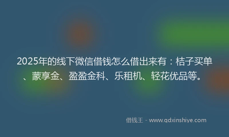 2025年的线下微信借钱怎么借出来有：桔子买单、蒙享金、盈盈金科、乐租机、轻花优品等。