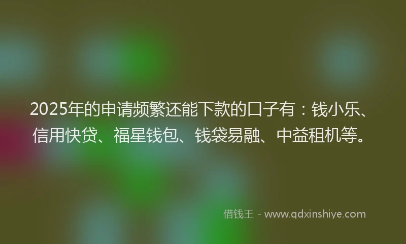 2025年的申请频繁还能下款的口子有：钱小乐、信用快贷、福星钱包、钱袋易融、中益租机等。