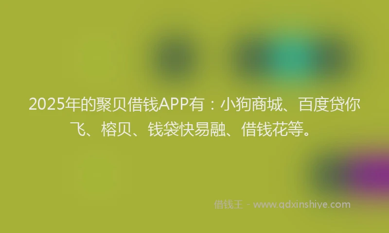 2025年的聚贝借钱APP有：小狗商城、百度贷你飞、榕贝、钱袋快易融、借钱花等。