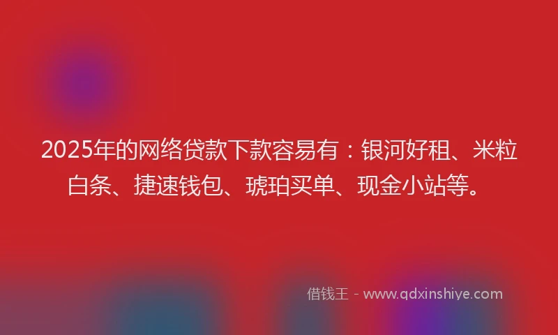 2025年的网络贷款下款容易有：银河好租、米粒白条、捷速钱包、琥珀买单、现金小站等。