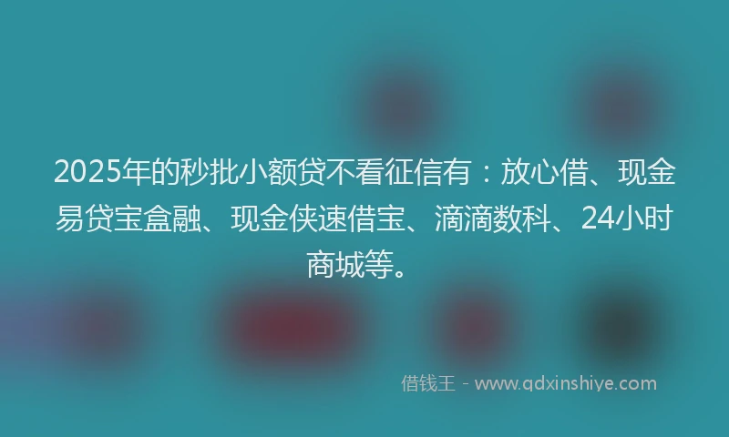 2025年的秒批小额贷不看征信有：放心借、现金易贷宝盒融、现金侠速借宝、滴滴数科、24小时商城等。