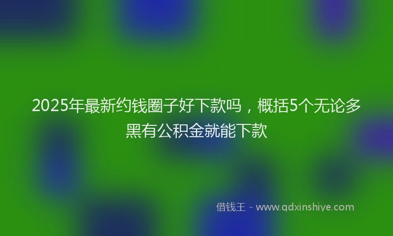 2025年最新约钱圈子好下款吗，概括5个无论多黑有公积金就能下款