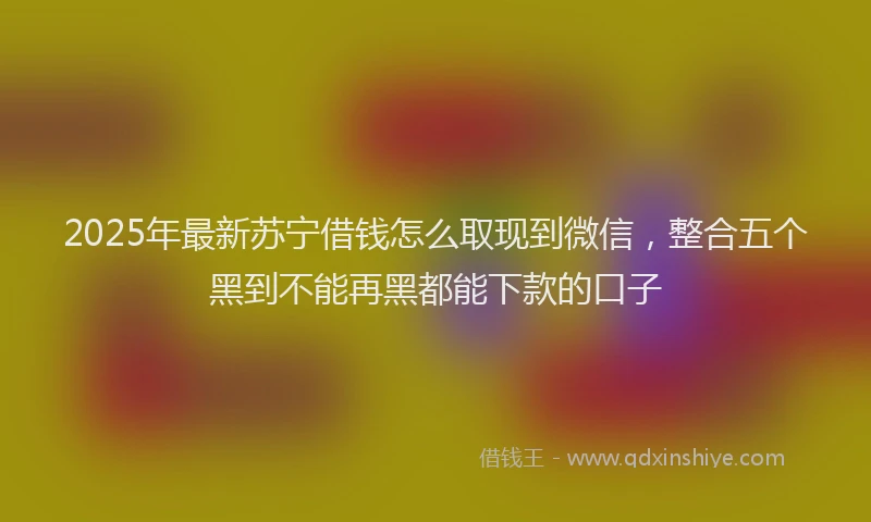 2025年最新苏宁借钱怎么取现到微信，整合五个黑到不能再黑都能下款的口子