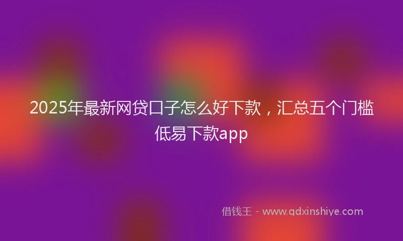 2025年最新网贷口子怎么好下款，汇总五个门槛低易下款app