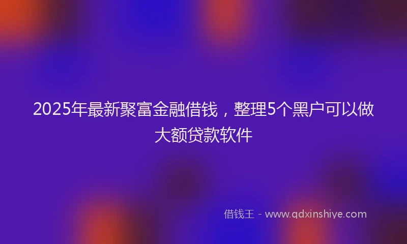 2025年最新聚富金融借钱，整理5个黑户可以做大额贷款软件