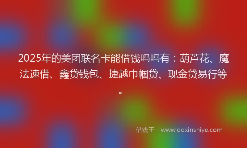2025年的美团联名卡能借钱吗吗有：葫芦花、魔法速借、鑫贷钱包、捷越巾帼贷、现金贷易行等。