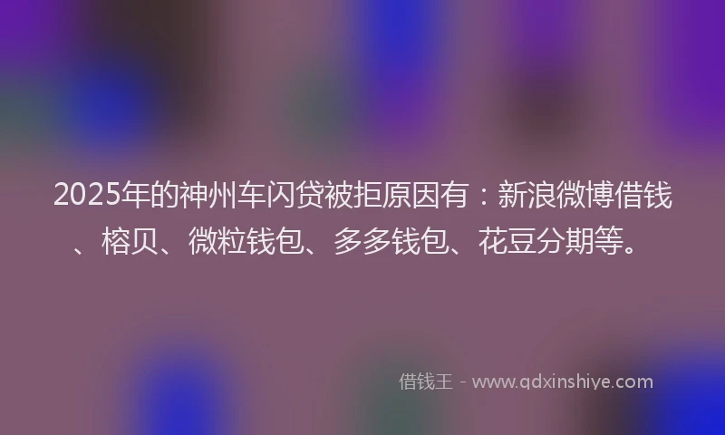 2025年的神州车闪贷被拒原因有：新浪微博借钱、榕贝、微粒钱包、多多钱包、花豆分期等。