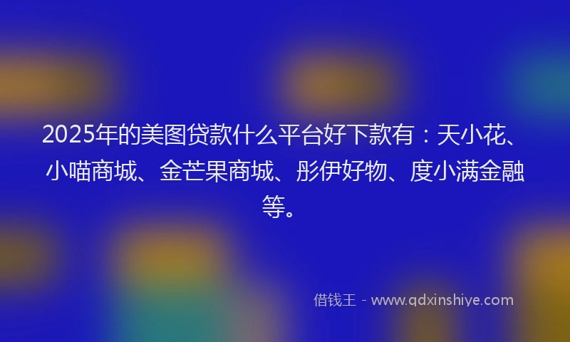 2025年的美图贷款什么平台好下款有：天小花、小喵商城、金芒果商城、彤伊好物、度小满金融等。