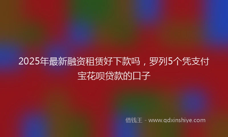 2025年最新融资租赁好下款吗，罗列5个凭支付宝花呗贷款的口子