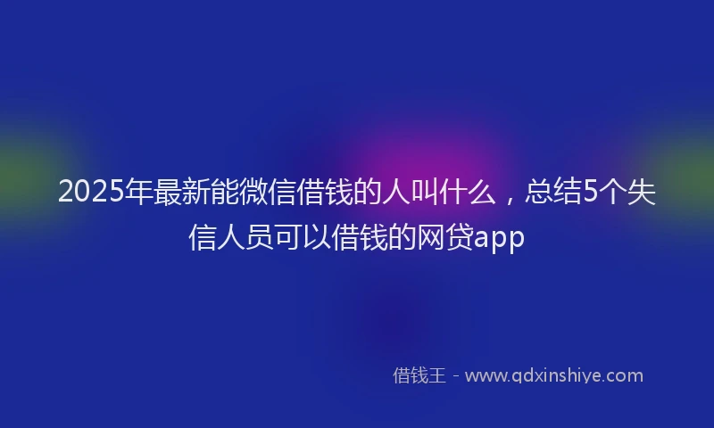 2025年最新能微信借钱的人叫什么，总结5个失信人员可以借钱的网贷app