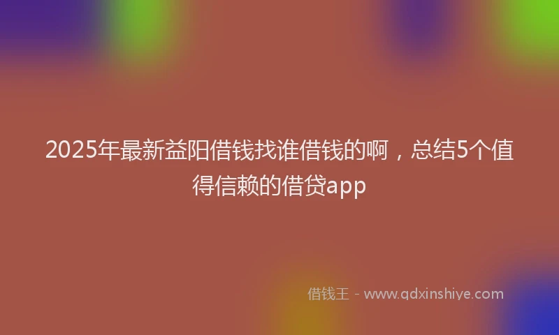 2025年最新益阳借钱找谁借钱的啊，总结5个值得信赖的借贷app
