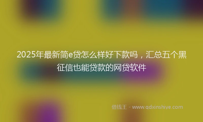 2025年最新简e贷怎么样好下款吗，汇总五个黑征信也能贷款的网贷软件