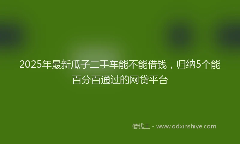 2025年最新瓜子二手车能不能借钱，归纳5个能百分百通过的网贷平台