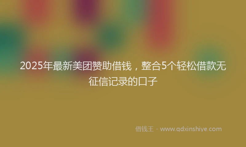 2025年最新美团赞助借钱，整合5个轻松借款无征信记录的口子