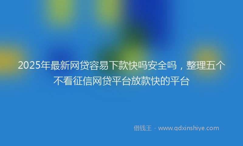 2025年最新网贷容易下款快吗安全吗，整理五个不看征信网贷平台放款快的平台
