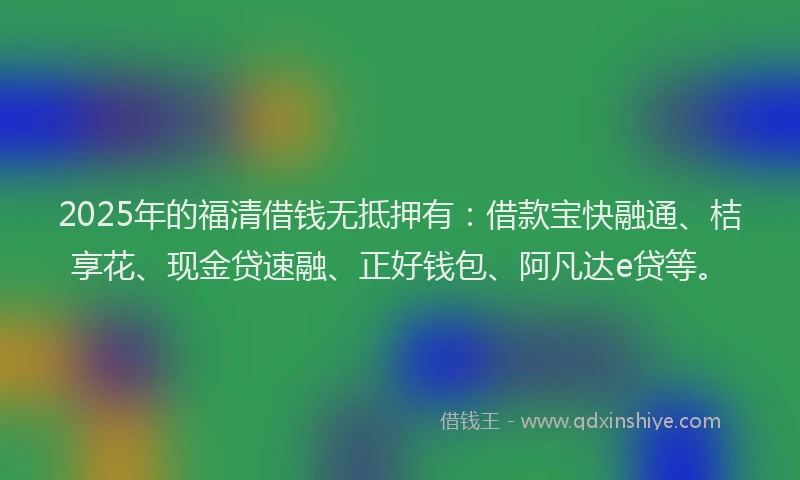 2025年的福清借钱无抵押有：借款宝快融通、桔享花、现金贷速融、正好钱包、阿凡达e贷等。