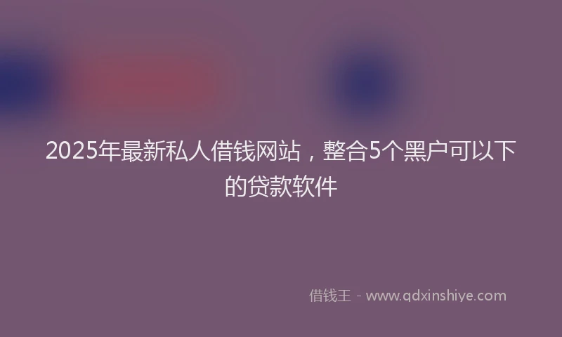 2025年最新私人借钱网站，整合5个黑户可以下的贷款软件