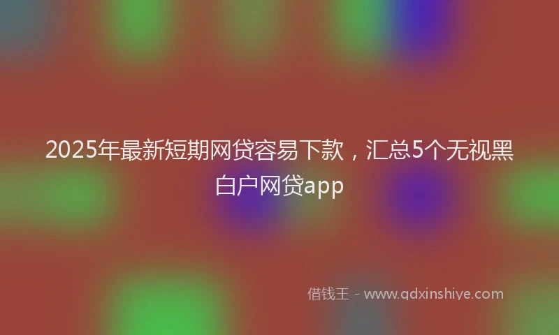 2025年最新短期网贷容易下款，汇总5个无视黑白户网贷app