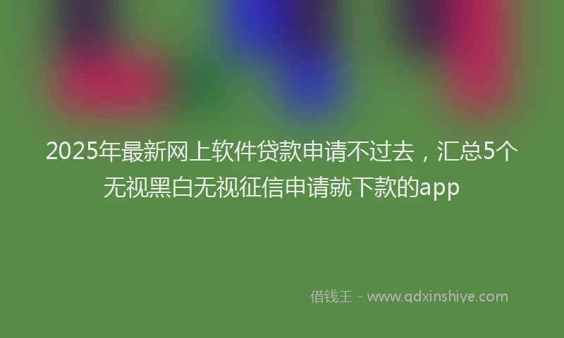 2025年最新网上软件贷款申请不过去，汇总5个无视黑白无视征信申请就下款的app
