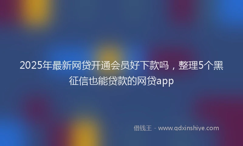 2025年最新网贷开通会员好下款吗，整理5个黑征信也能贷款的网贷app
