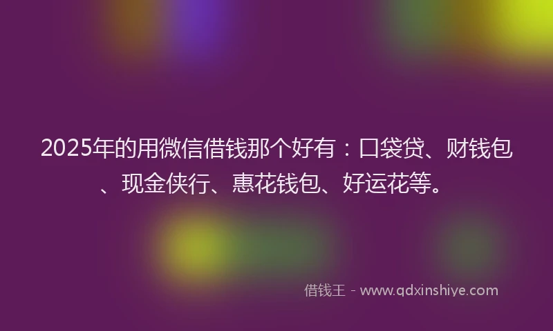 2025年的用微信借钱那个好有：口袋贷、财钱包、现金侠行、惠花钱包、好运花等。