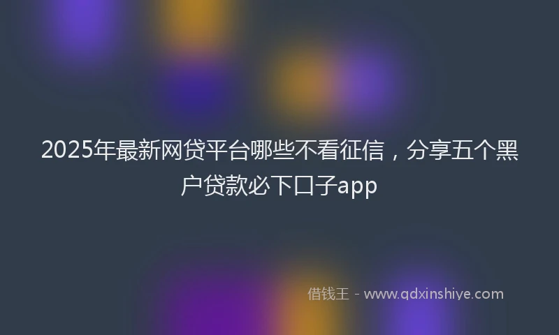 2025年最新网贷平台哪些不看征信，分享五个黑户贷款必下口子app