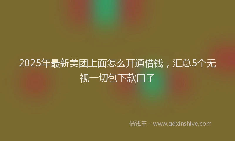 2025年最新美团上面怎么开通借钱，汇总5个无视一切包下款口子