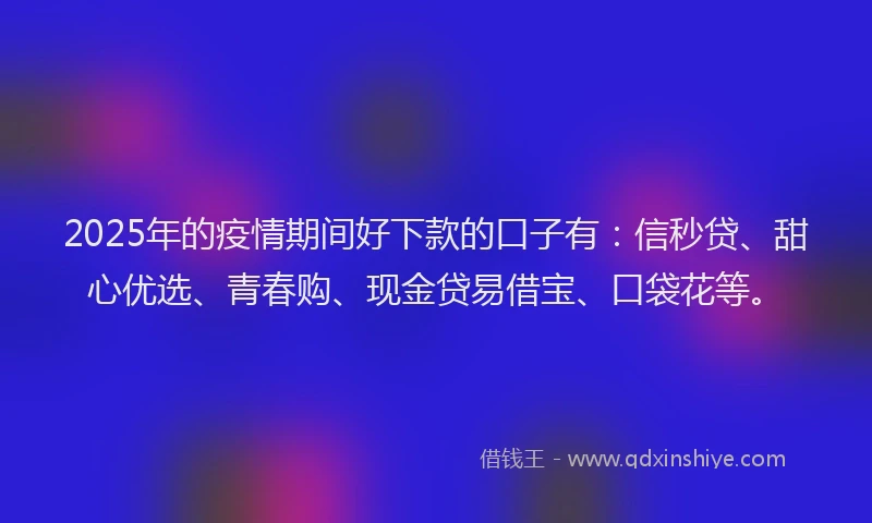 2025年的疫情期间好下款的口子有：信秒贷、甜心优选、青春购、现金贷易借宝、口袋花等。