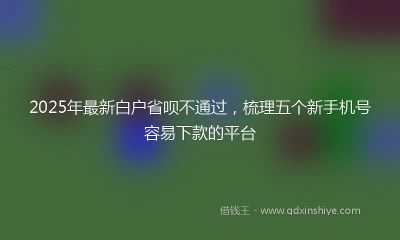 2025年最新白户省呗不通过，梳理五个新手机号容易下款的平台