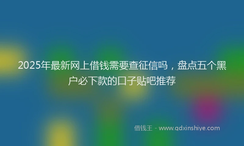 2025年最新网上借钱需要查征信吗，盘点五个黑户必下款的口子贴吧推荐