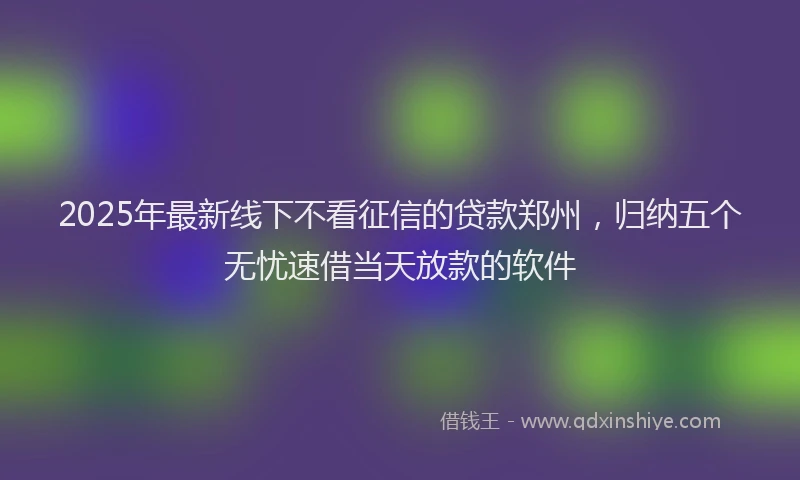 2025年最新线下不看征信的贷款郑州，归纳五个无忧速借当天放款的软件