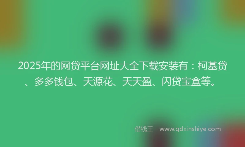 2025年的网贷平台网址大全下载安装有：柯基贷、多多钱包、天源花、天天盈、闪贷宝盒等。