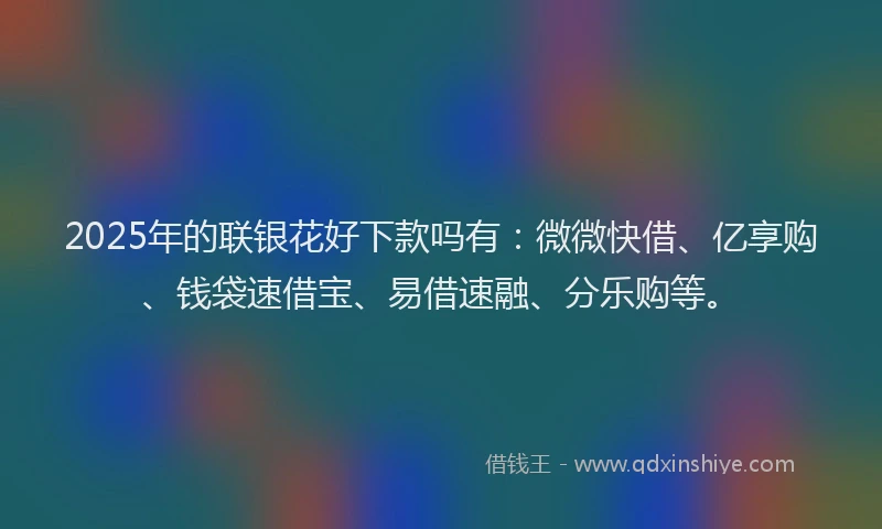 2025年的联银花好下款吗有：微微快借、亿享购、钱袋速借宝、易借速融、分乐购等。