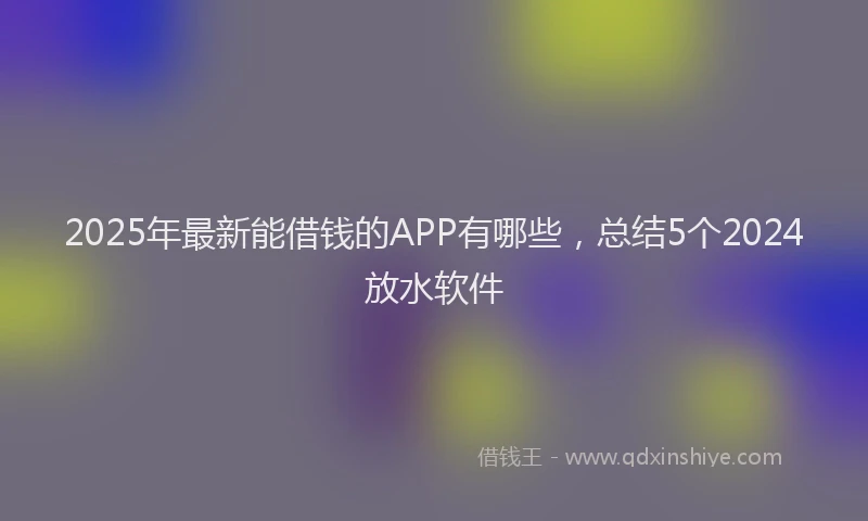 2025年最新能借钱的APP有哪些，总结5个2024放水软件