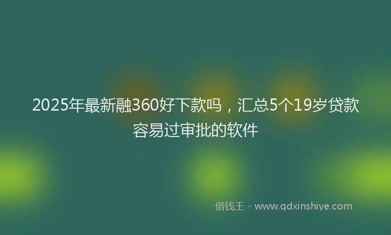 2025年最新融360好下款吗，汇总5个19岁贷款容易过审批的软件