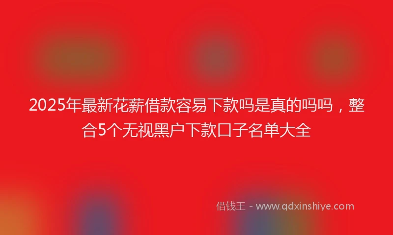 2025年最新花薪借款容易下款吗是真的吗吗，整合5个无视黑户下款口子名单大全