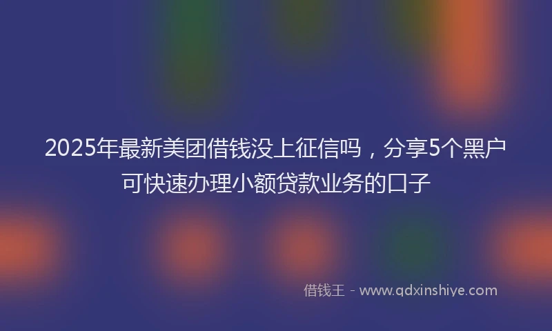 2025年最新美团借钱没上征信吗，分享5个黑户可快速办理小额贷款业务的口子