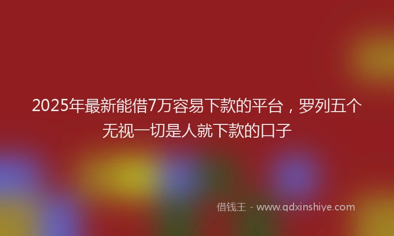 2025年最新能借7万容易下款的平台，罗列五个无视一切是人就下款的口子