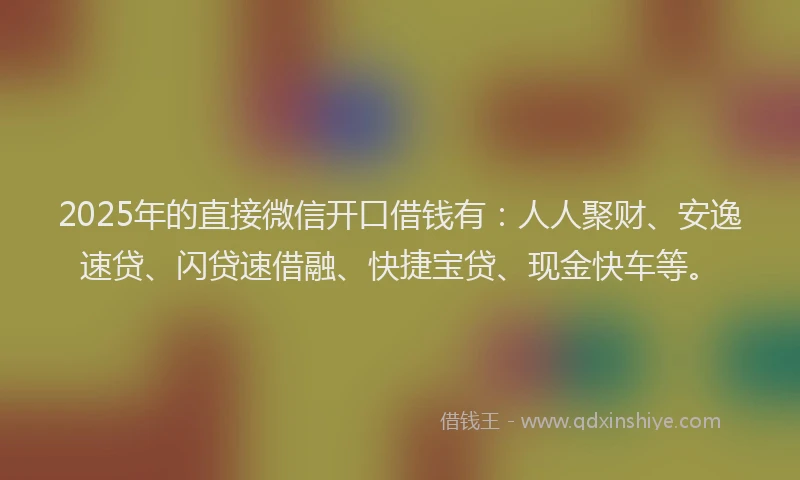2025年的直接微信开口借钱有：人人聚财、安逸速贷、闪贷速借融、快捷宝贷、现金快车等。