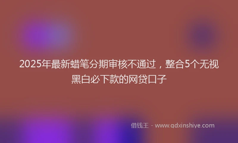 2025年最新蜡笔分期审核不通过，整合5个无视黑白必下款的网贷口子