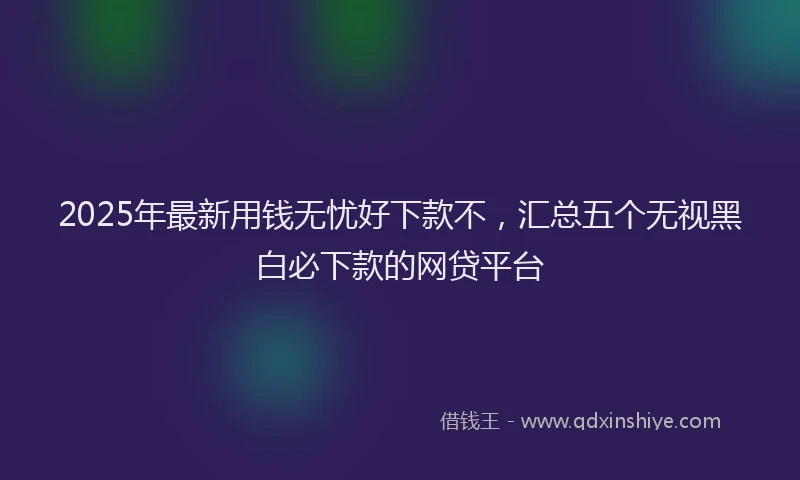 2025年最新用钱无忧好下款不，汇总五个无视黑白必下款的网贷平台