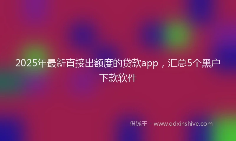 2025年最新直接出额度的贷款app，汇总5个黑户下款软件