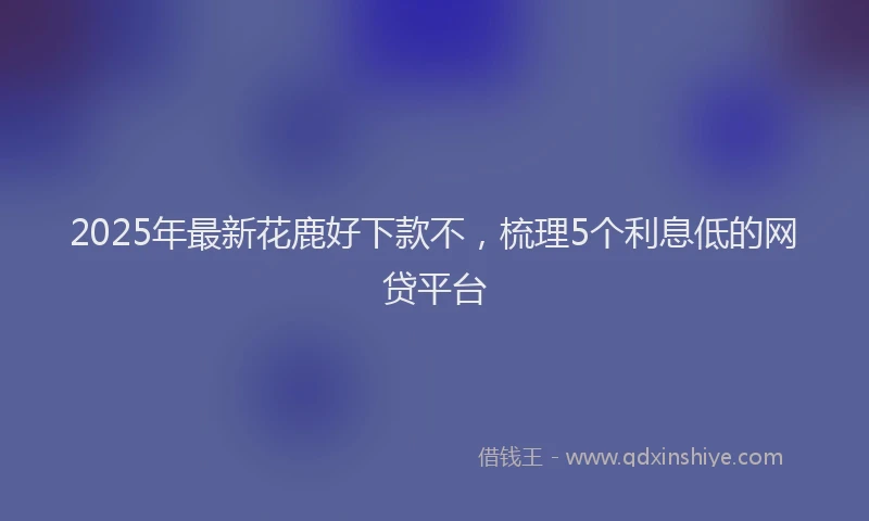 2025年最新花鹿好下款不，梳理5个利息低的网贷平台