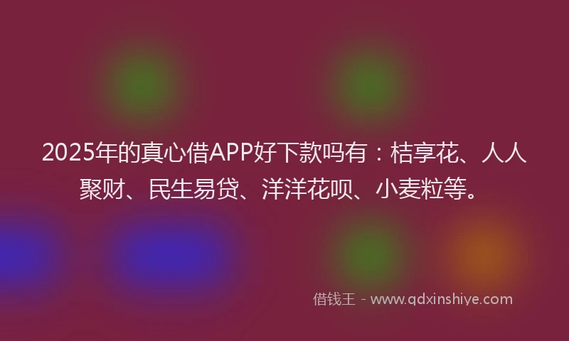 2025年的真心借APP好下款吗有：桔享花、人人聚财、民生易贷、洋洋花呗、小麦粒等。